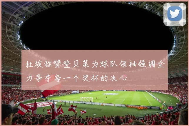 杜埃称赞登贝莱为球队领袖强调全力争夺每一个奖杯的决心
