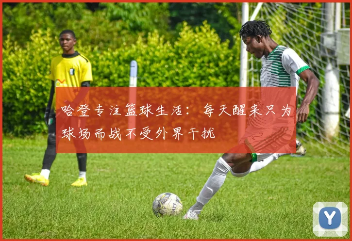 哈登专注篮球生活：每天醒来只为球场而战不受外界干扰