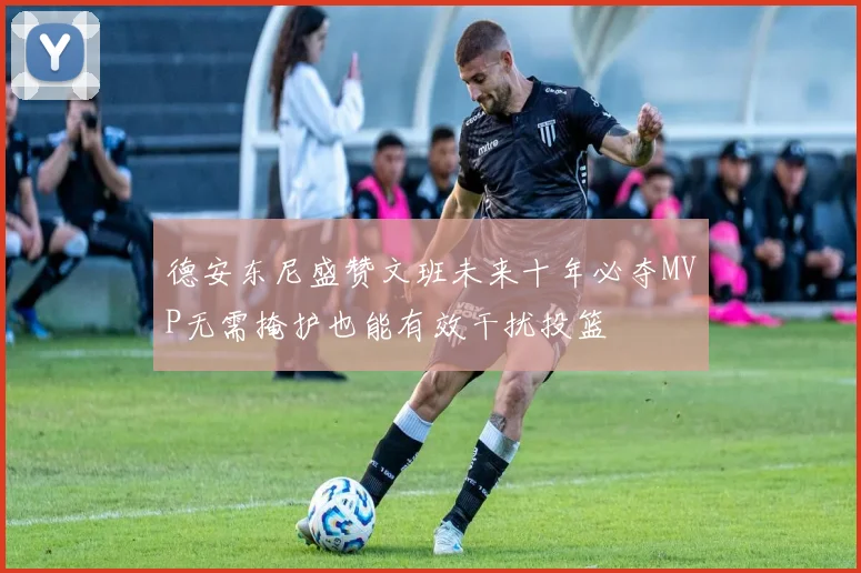 德安东尼盛赞文班未来十年必夺MVP无需掩护也能有效干扰投篮