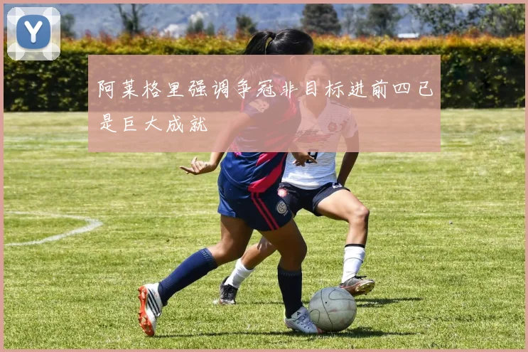 阿莱格里强调争冠非目标进前四已是巨大成就