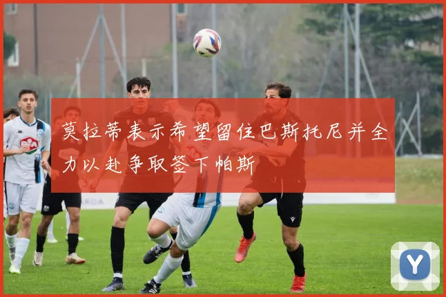 莫拉蒂表示希望留住巴斯托尼并全力以赴争取签下帕斯