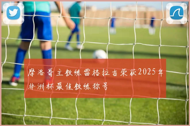 摩洛哥主教练雷格拉吉荣获2025年非洲杯最佳教练称号