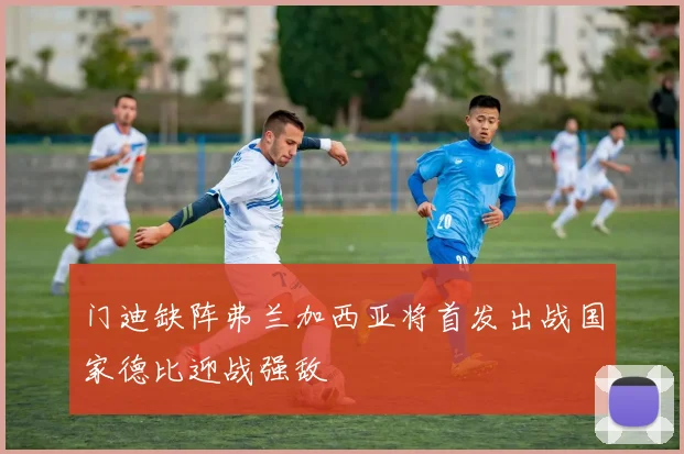 门迪缺阵弗兰加西亚将首发出战国家德比迎战强敌