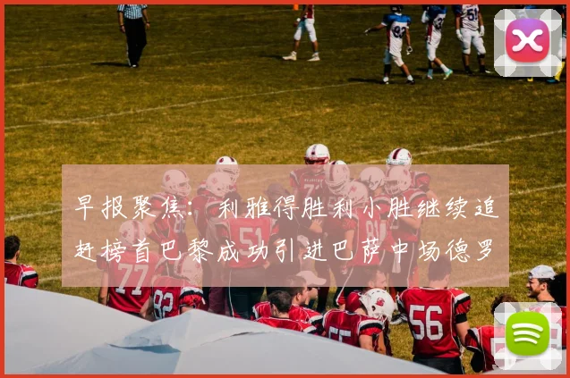 早报聚焦：利雅得胜利小胜继续追赶榜首巴黎成功引进巴萨中场德罗