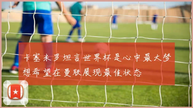 卡塞米罗坦言世界杯是心中最大梦想希望在曼联展现最佳状态