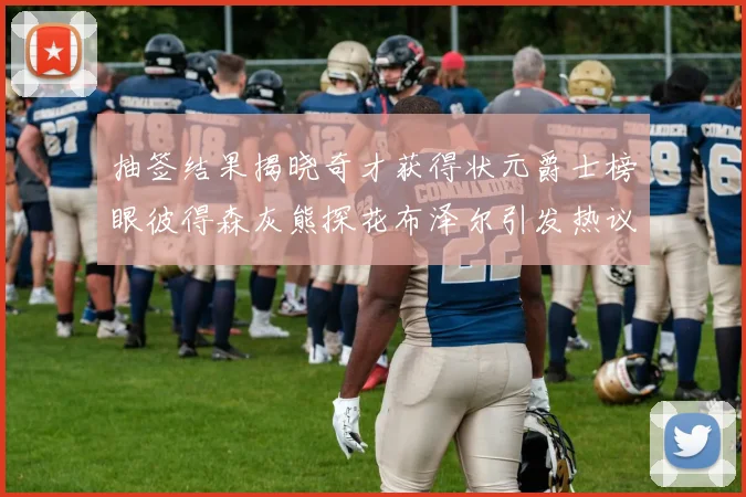 抽签结果揭晓奇才获得状元爵士榜眼彼得森灰熊探花布泽尔引发热议