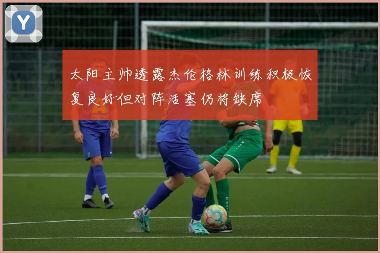 太阳主帅透露杰伦格林训练积极恢复良好但对阵活塞仍将缺席
