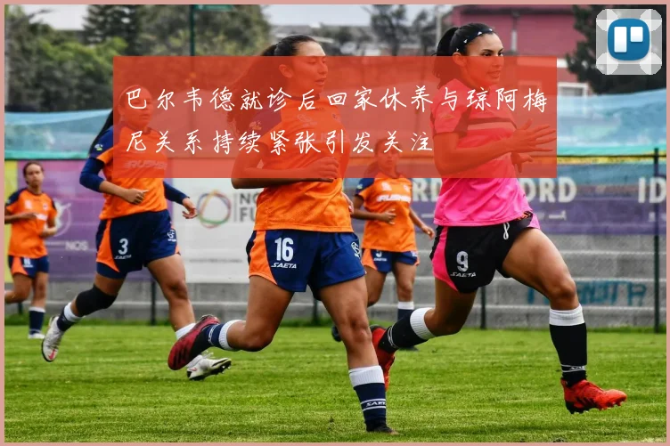 巴尔韦德就诊后回家休养与琼阿梅尼关系持续紧张引发关注