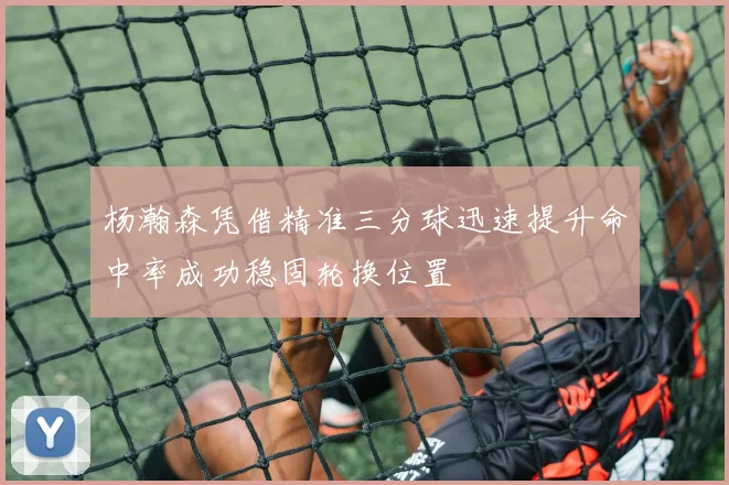 杨瀚森凭借精准三分球迅速提升命中率成功稳固轮换位置