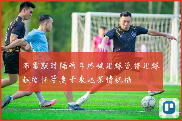 布雷默时隔两年终破进球荒将进球献给怀孕妻子表达深情祝福