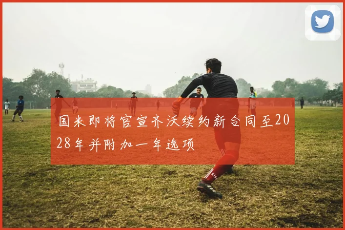 国米即将官宣齐沃续约新合同至2028年并附加一年选项