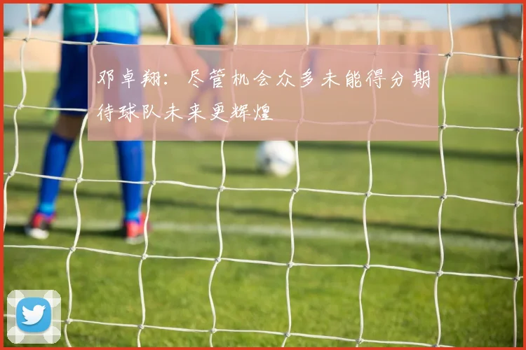 邓卓翔：尽管机会众多未能得分期待球队未来更辉煌