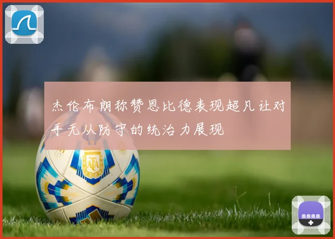 杰伦布朗称赞恩比德表现超凡让对手无从防守的统治力展现