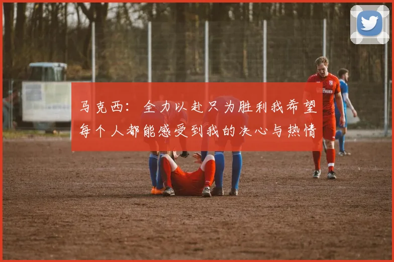 马克西：全力以赴只为胜利我希望每个人都能感受到我的决心与热情