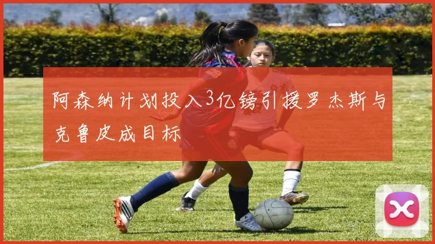阿森纳计划投入3亿镑引援罗杰斯与克鲁皮成目标