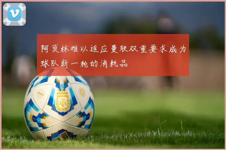 阿莫林难以适应曼联双重要求成为球队新一轮的消耗品