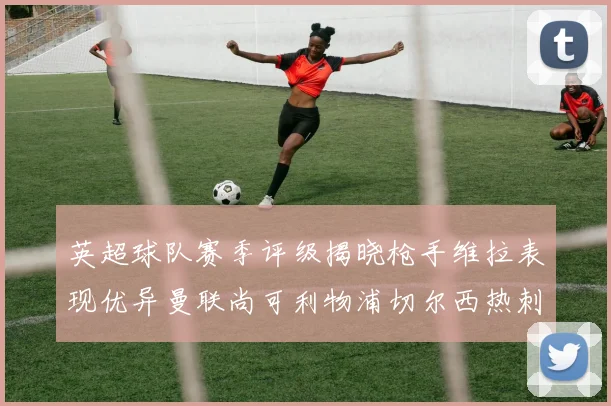 英超球队赛季评级揭晓枪手维拉表现优异曼联尚可利物浦切尔西热刺需努力