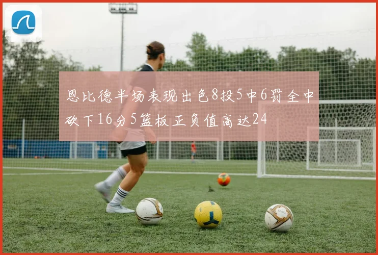 恩比德半场表现出色8投5中6罚全中砍下16分5篮板正负值高达24