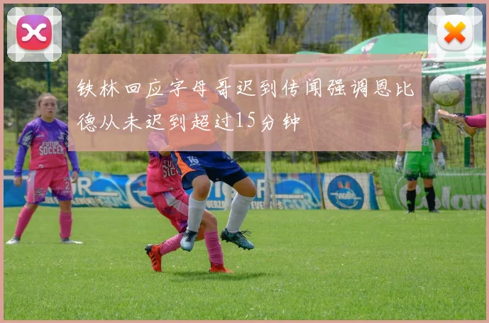 铁林回应字母哥迟到传闻强调恩比德从未迟到超过15分钟