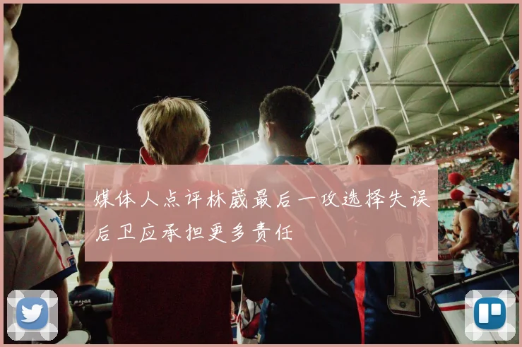媒体人点评林葳最后一攻选择失误后卫应承担更多责任